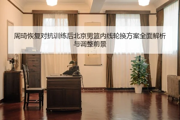 周琦恢复对抗训练后北京男篮内线轮换方案全面解析与调整前景