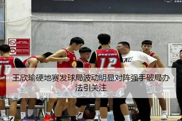 王欣瑜硬地赛发球局波动明显对阵强手破局办法引关注
