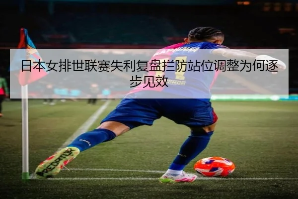 日本女排世联赛失利复盘拦防站位调整为何逐步见效