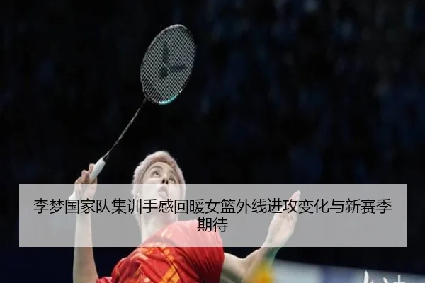 李梦国家队集训手感回暖女篮外线进攻变化与新赛季期待