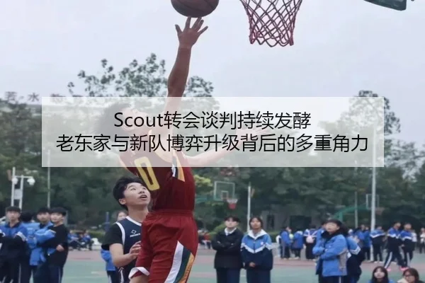 Scout转会谈判持续发酵 老东家与新队博弈升级背后的多重角力