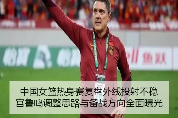 中国女篮热身赛复盘外线投射不稳 宫鲁鸣调整思路与备战方向全面曝光